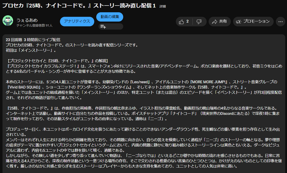 プロセカの25時、ナイトコードで。のストーリーを読み直す配信シリーズです。 初回は「メインストーリー」。 【プロジェクトセカイと『25時、ナイトコードで。』の解説】 『プロジェクトセカイ カラフルステージ!』は、スマートフォン向けにリリースされた音楽/アドベンチャーゲーム。ボカロ楽曲を題材としており、初音ミクをはじめとする6名のバーチャル・シンガーが作中に登場することが大きな特徴である。 本作のストーリーには、5つの4人組ユニットが登場する。幼馴染バンドの『Leo/need』、アイドルユニットの『MORE MORE JUMP!』、ストリート音楽グループの『Vivid BAD SQUAD』、ショーユニットの『ワンダーランズ×ショウタイム』、そしてネット上の音楽制作サークル『25時、ナイトコードで。』。 ゲーム上では各ユニットの結成過程を描いた「メインストーリー」のほか、特定ユニット(または混合)のエピソードを描く「イベントストーリー」が月3回程度配信され、それぞれの物語が並行して進んでいく。 『25時、ナイトコードで。』は、作曲担当の宵崎奏、作詞担当の朝比奈まふゆ、イラスト担当の東雲絵名、動画担当の暁山瑞希の4名からなる音楽サークルである。インターネット上で活動し、動画サイトに自分たちの作品を投稿している。ボイスチャットアプリ「ナイトコード」(現実世界のDiscordにあたる)で深夜1時に集まって制作を行っており、その活動スタイルがユニット名の由来になっている。通称は「ニーゴ」。 プロデューサー曰く、本ユニットはボーカロイド文化を扱うにあたって避けることのできないアンダーグラウンド性、死生観などの重い要素を担う存在として生み出されている。 メンバーはそれぞれ人生における何らかの困難を抱えており、その問題に向き合い、自らの答えを模索していく過程が「ニーゴ」のストーリーの軸となる。夢や理想の追求がテーマに置かれやすいプロジェクトセカイというゲームにおいて、内面の問題に静かに取り組み続けるストーリーラインは異色ともいえる。ダークなビジュアルに違わず、内容も5ユニットの中では群を抜いて暗く、過酷である。 しかしながら、その険しい道を少しずつ寄り添って進んでいく物語は、「ニーゴならでは」といえるどこか穏やかな時間の流れを感じさせるものでもある。日常に苦痛を抱える4人だからこそ、深夜の制作活動という一息つける場所の存在、そこで交わされる他愛のない言葉のひとつひとつは、かけがえのないものとしての印象を強く残す。厳しさのなかに共感と安らぎを生むストーリーはプレイヤーからも大きな支持を集めており、ユニットとしての人気は非常に高い。