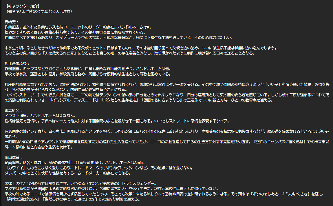 【キャラクター紹介】 (微ネタバレ含むので気になる人は注意) 宵崎奏: 作曲担当。並外れた作曲センスを持つ、ユニットのリーダー的存在。ハンドルネームはK。 穏やかできわめて優しい性格の持ち主であり、その精神性は楽曲にも反映されている。 作曲にすべてを捧げるあまり、カップラーメン中心の食事、不規則な睡眠など、極度に不摂生な生活を送っている。そのため体力に乏しい。 中学生の頃、ふとしたきっかけで作曲家である父親のヒットに貢献するものの、その才能が回り回って父親を追い詰め、ついには生活不能な状態に追い込んでしまう。 そのときの負い目から「人を救える作曲家」になることを自らの唯一の存在意義とみなし、取り憑かれたように制作に明け暮れる日々を送ることとなる。 朝比奈まふゆ: 作詞担当。ミックスなどを行うこともあるほか、自身も優秀な作曲能力を持つ。ハンドルネームは雪。 学校では学業、運動ともに優秀。学級委員も務め、周囲からは模範的な生徒として尊敬を集めている。 抑圧的な家庭に育てられており、進路を決められる、物を勝手に捨てられるなど、母親から日常的に強い干渉を受ける。その中で親や周囲の期待に応えようと「いい子」を演じ続けた結果、感情を失う、食べ物の味が分からなくなるなど、内側に重い障害を負うことになる。 『メインストーリー』での紆余曲折を経てニーゴの前ではテンションの低い素の自分をさらけ出すようになり、自分の居場所として束の間の安らぎを感じている。しかし親の干渉が強まるにつれてその活動も制限されていき、『イミシブル・ディスコード』『ボクたちの生存逃走』『仮面の私にさようなら』の三連作でついに親と対峙、ひとつの臨界点を迎える。 東雲絵名: イラスト担当。ハンドルネームはえななん。 性格は強気で直情的。子供っぽい一方で他人に対する面倒見のよさを覗かせる一面もある。いつでもストレートに感情を表現するタイプ。 有名画家の娘として育ち、自らもまた画家になるという夢を抱く。しかし次第に自らの才能のなさに苦しむようになり、高校受験の実技試験にも失敗するなど、絵の道を諦めかけるところまで追い込まれる。 一時期はSNSの自撮りアカウントで承認欲求を満たすだけの荒れた生活を送っていたが、ニーゴの活動を通して自らの生き方に対する覚悟を決め直す。『空白のキャンバスに描く私は』での出来事以降、本格的に絵と向き合う生活を続ける。 暁山瑞希: 動画担当。絵名と協力し、MVの映像を仕上げる役割を担う。ハンドルネームはAmia。 「カワイイ」ものをこよなく愛しており、トレードマークのリボンやファッションなど、その追求には余念がない。 メンバーの中でとくに快活な性格を有する、ムードメーカー的存在でもある。 法律上の性とは別の形で日常を過ごす、いわゆる(少なくとも広義の)トランスジェンダー。 学校では幼少期から周囲による否定的な扱いを受け続け、苦難に満ちた人生を送ってきた。現在も高校にはまともに通っていない。 学校の外であるニーゴでは事情を明かさず活動していたものの、そこでも次第に来たる終わりへの恐怖や自責の念に苛まれるようになる。その顛末は『ボクのあしあと、キミのゆくさき』を経て、『荊棘の道は何処へ』『傷だらけの手で、私達は』の2作で決定的な瞬間を迎える。